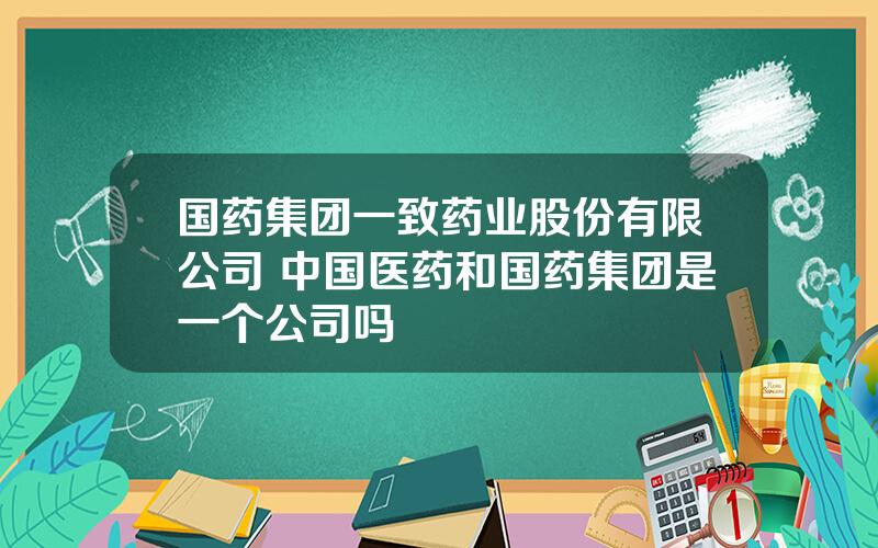 国药集团一致药业股份有限公司 中国医药和国药集团是一个公司吗